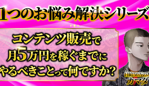 【１つのお悩み解決シリーズ】Q.コンテンツ販売で月５万円を稼ぐまでにやるべきことって何ですか？